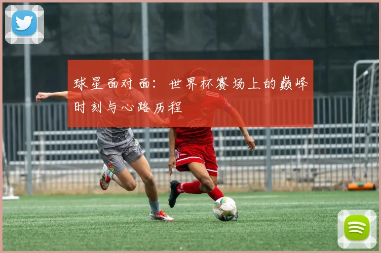 球星面对面:世界杯赛场上的巅峰时刻与心路历程