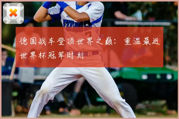 德国战车登顶世界之巅：重温最近世界杯冠军时刻