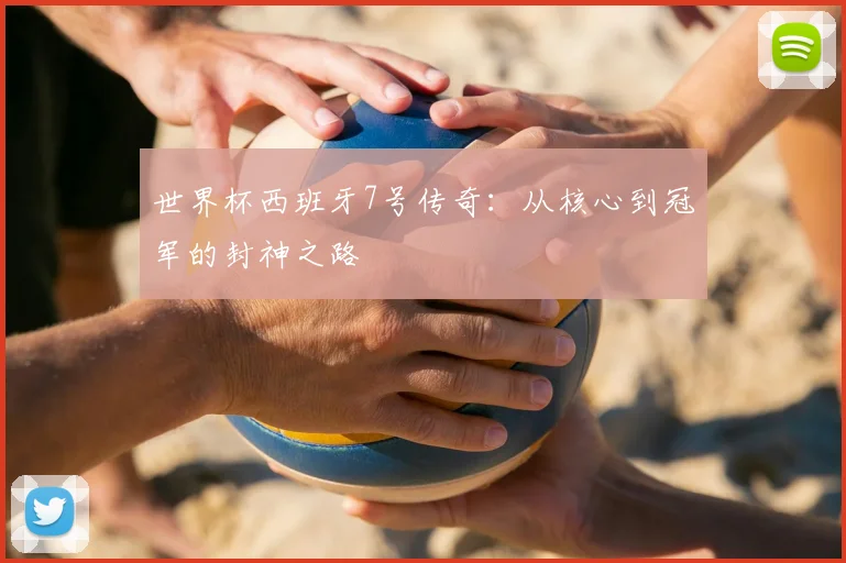 世界杯西班牙7号传奇：从核心到冠军的封神之路