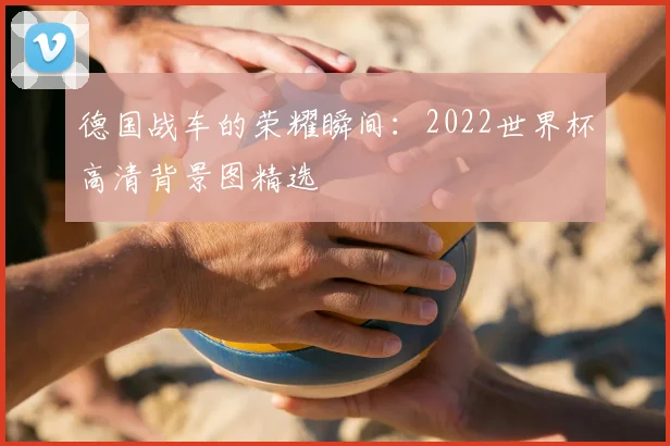 德国战车的荣耀瞬间：2022世界杯高清背景图精选
