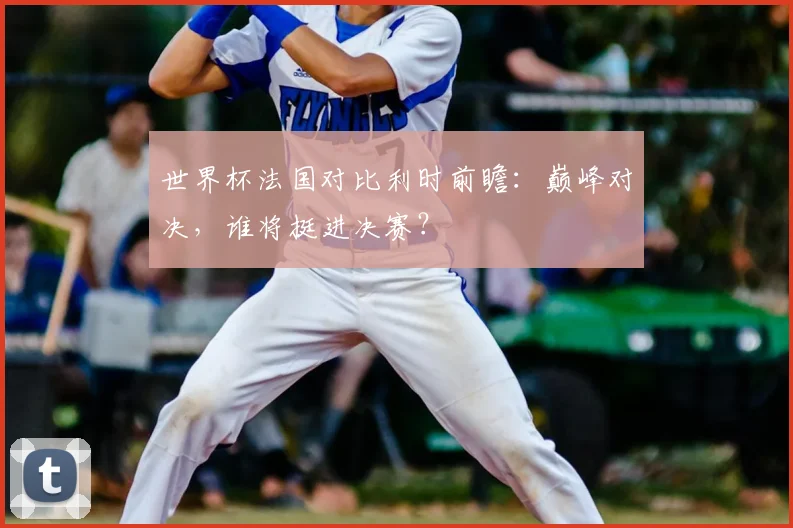 世界杯法国对比利时前瞻：巅峰对决，谁将挺进决赛？