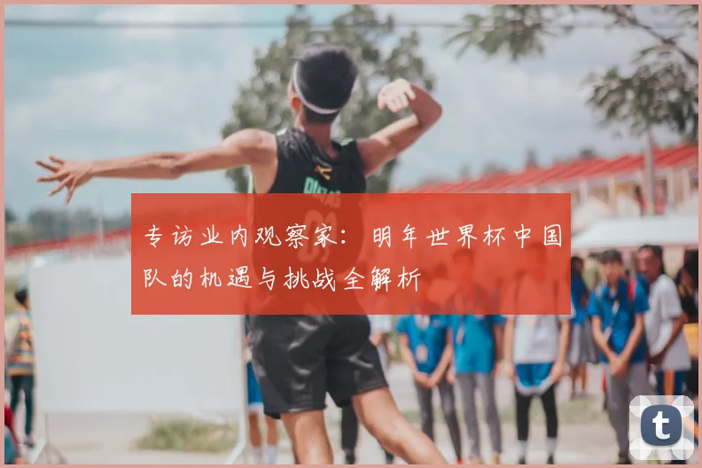 专访业内观察家:明年世界杯中国队的机遇与挑战全解析