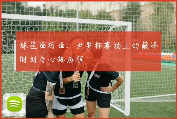 球星面对面:世界杯赛场上的巅峰时刻与心路历程