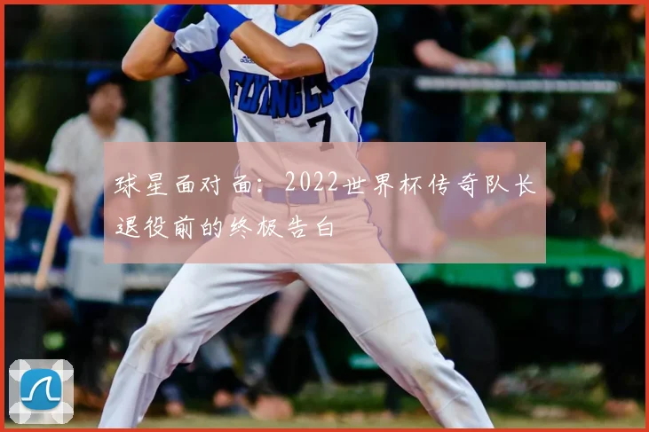 球星面对面：2022世界杯传奇队长退役前的终极告白