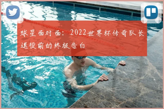 球星面对面：2022世界杯传奇队长退役前的终极告白