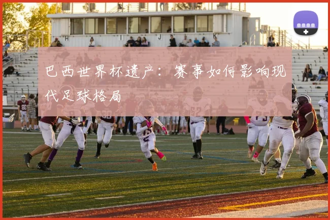 巴西世界杯遗产：赛事如何影响现代足球格局
