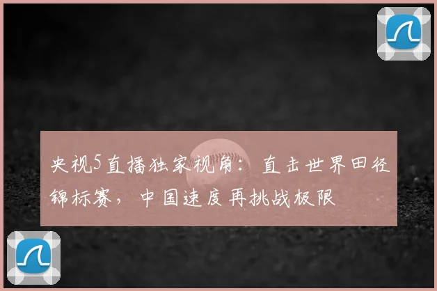 央视5直播独家视角：直击世界田径锦标赛，中国速度再挑战极限