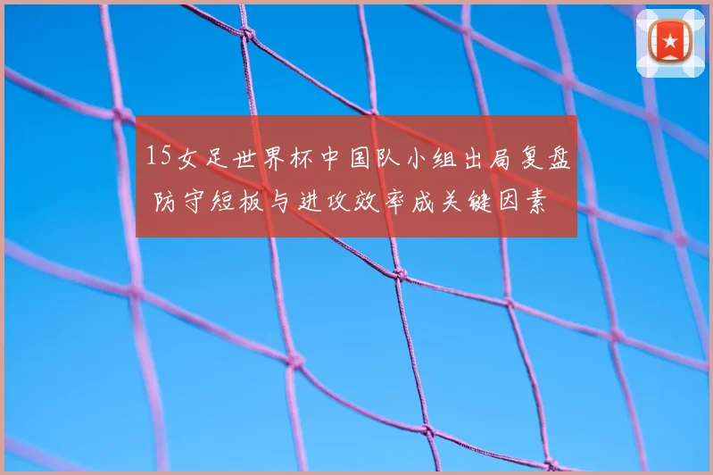 15女足世界杯中国队小组出局复盘 防守短板与进攻效率成关键因素