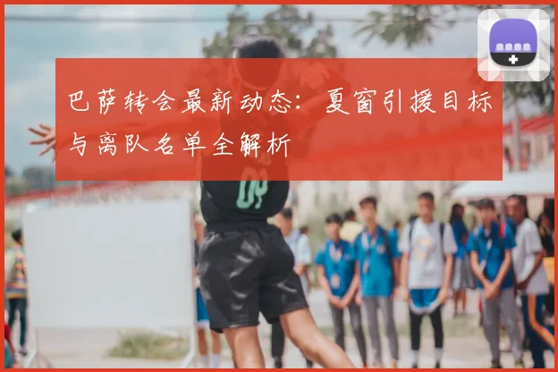 巴萨转会最新动态：夏窗引援目标与离队名单全解析