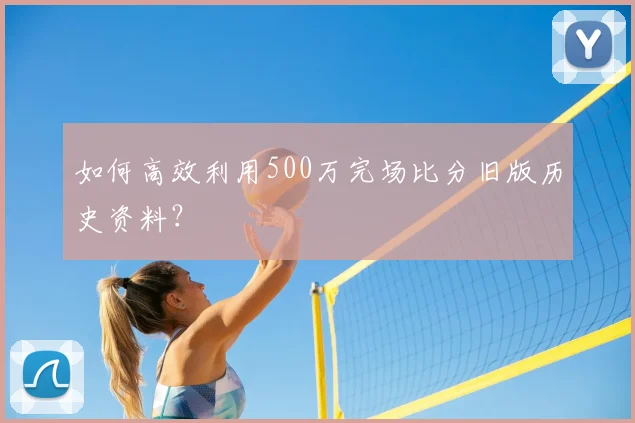 如何高效利用500万完场比分旧版历史资料？