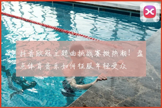 抖音欧冠主题曲挑战赛掀热潮！盘点体育音乐如何征服年轻受众