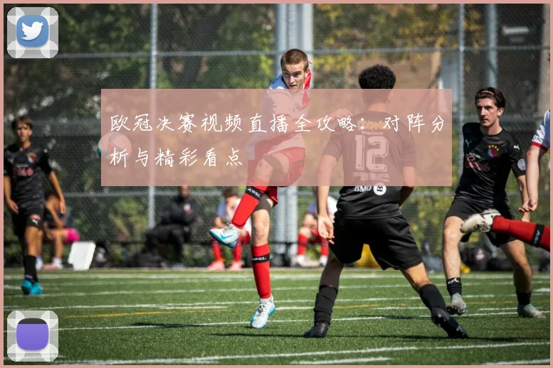 欧冠决赛视频直播全攻略：对阵分析与精彩看点