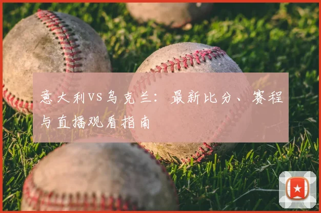 意大利vs乌克兰：最新比分、赛程与直播观看指南