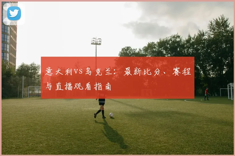 意大利vs乌克兰：最新比分、赛程与直播观看指南