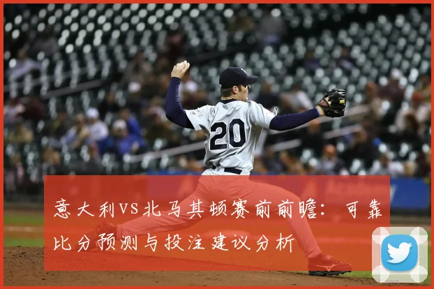 意大利vs北马其顿赛前前瞻：可靠比分预测与投注建议分析