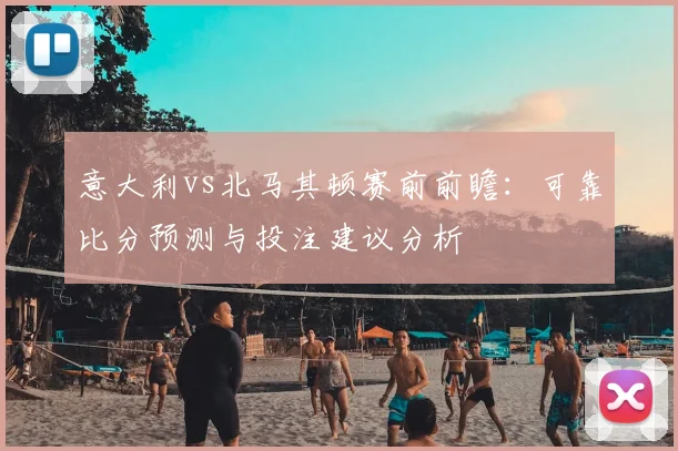 意大利vs北马其顿赛前前瞻：可靠比分预测与投注建议分析