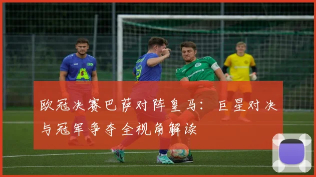 欧冠决赛巴萨对阵皇马：巨星对决与冠军争夺全视角解读