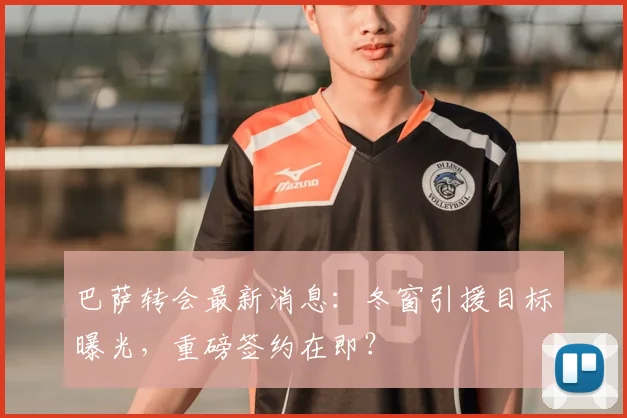 巴萨转会最新消息：冬窗引援目标曝光，重磅签约在即？