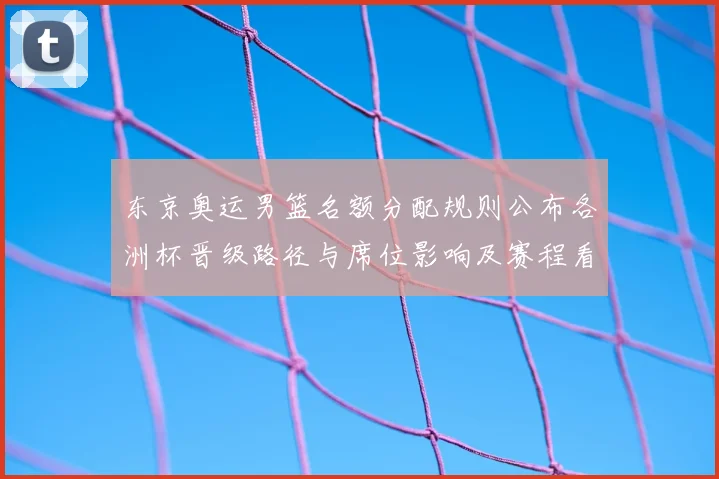 东京奥运男篮名额分配规则公布各洲杯晋级路径与席位影响及赛程看点