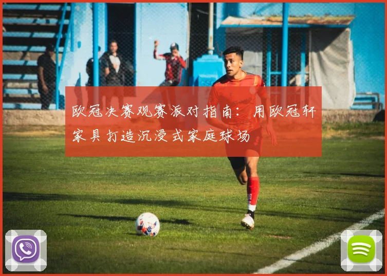 欧冠决赛观赛派对指南:用欧冠轩家具打造沉浸式家庭球场