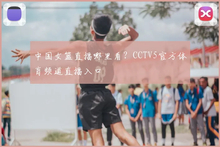 中国女篮直播哪里看?CCTV5官方体育频道直播入口
