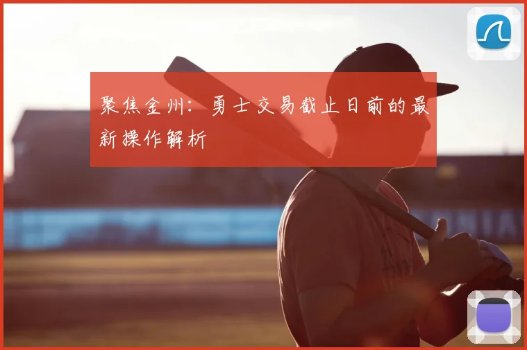 聚焦金州：勇士交易截止日前的最新操作解析
