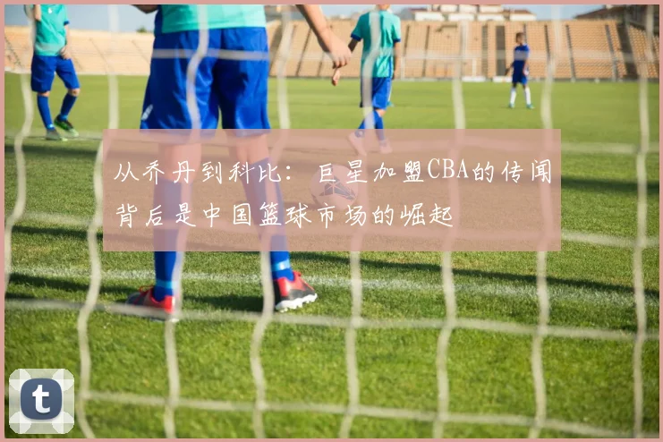 从乔丹到科比：巨星加盟CBA的传闻背后是中国篮球市场的崛起