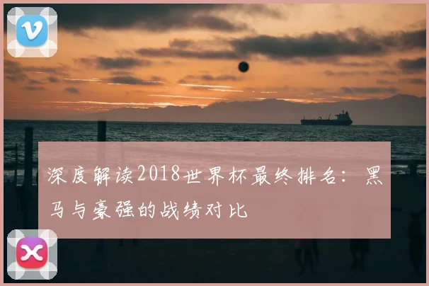 深度解读2018世界杯最终排名：黑马与豪强的战绩对比