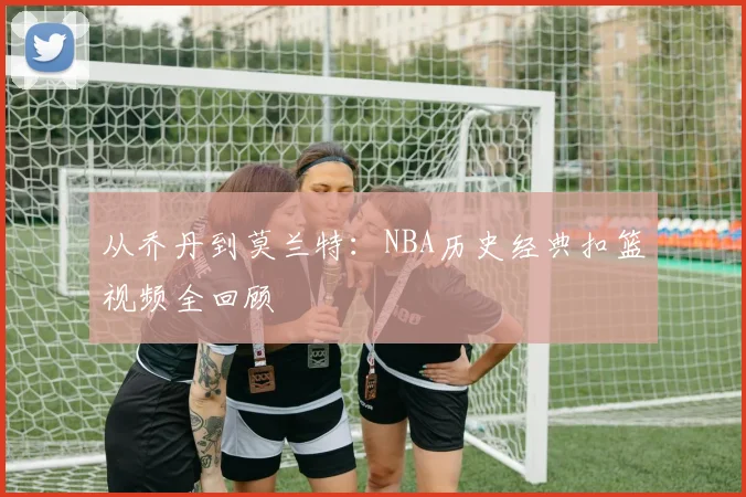 从乔丹到莫兰特：NBA历史经典扣篮视频全回顾