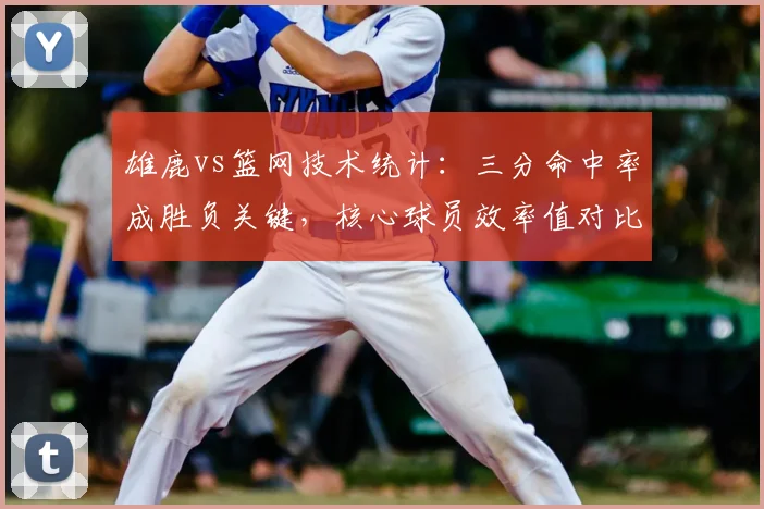 雄鹿vs篮网技术统计：三分命中率成胜负关键，核心球员效率值对比