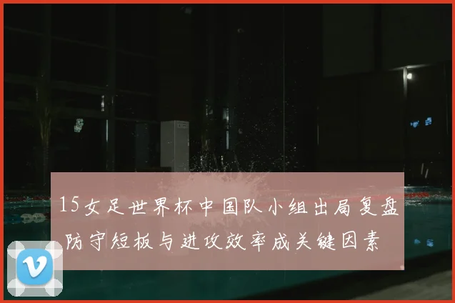 15女足世界杯中国队小组出局复盘 防守短板与进攻效率成关键因素